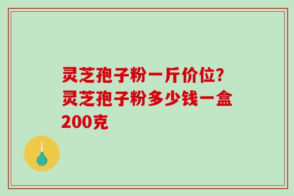 灵芝孢子粉一斤价位？灵芝孢子粉多少钱一盒200克
