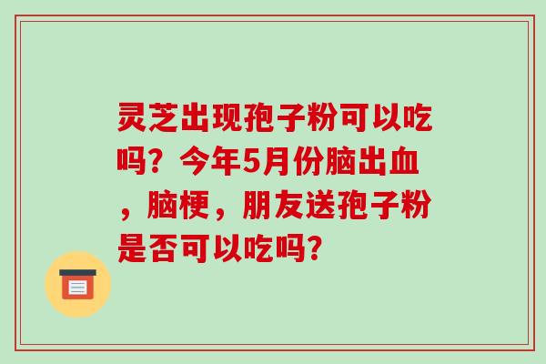 灵芝出现孢子粉可以吃吗？今年5月份脑出，脑梗，朋友送孢子粉是否可以吃吗？