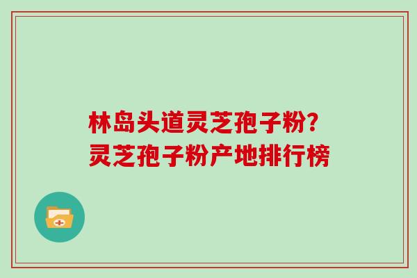 林岛头道灵芝孢子粉？灵芝孢子粉产地排行榜