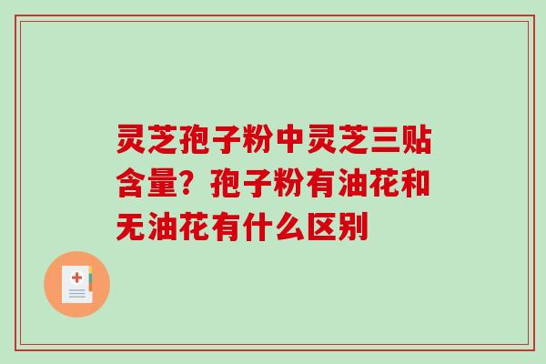 灵芝孢子粉中灵芝三贴含量？孢子粉有油花和无油花有什么区别