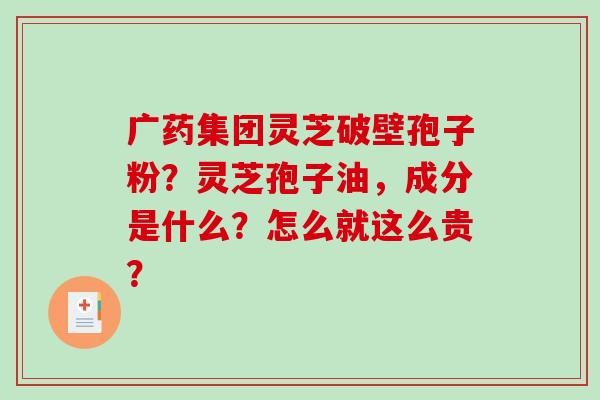 广药集团灵芝破壁孢子粉？灵芝孢子油，成分是什么？怎么就这么贵？