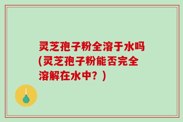 灵芝孢子粉全溶于水吗(灵芝孢子粉能否完全溶解在水中？)