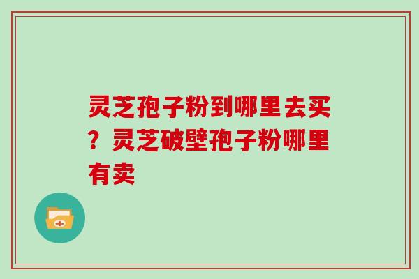 灵芝孢子粉到哪里去买？灵芝破壁孢子粉哪里有卖