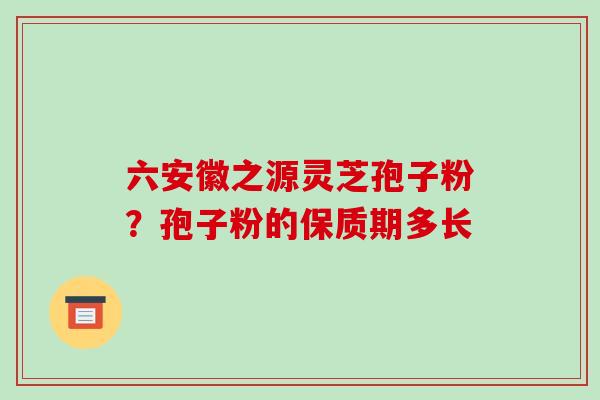 六安徽之源灵芝孢子粉？孢子粉的保质期多长
