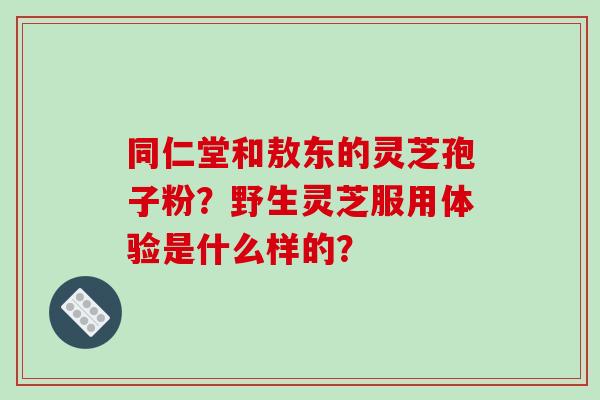 同仁堂和敖东的灵芝孢子粉？野生灵芝服用体验是什么样的？