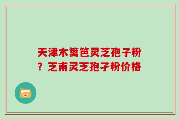 天津木篱笆灵芝孢子粉？芝甫灵芝孢孑粉价格