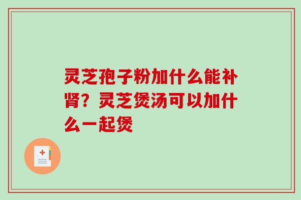 灵芝孢子粉加什么能补？灵芝煲汤可以加什么一起煲