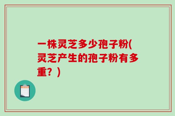 一株灵芝多少孢子粉(灵芝产生的孢子粉有多重？)