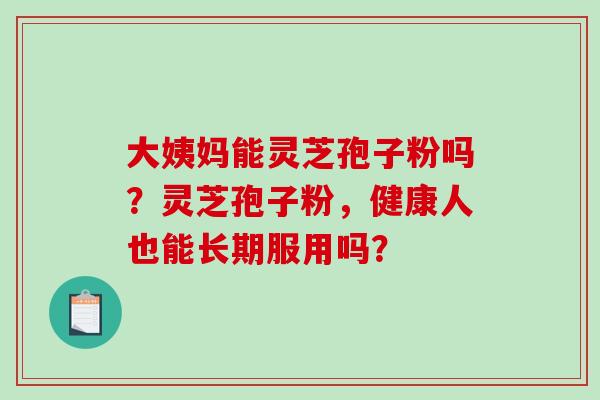 大姨妈能灵芝孢子粉吗？灵芝孢子粉，健康人也能长期服用吗？