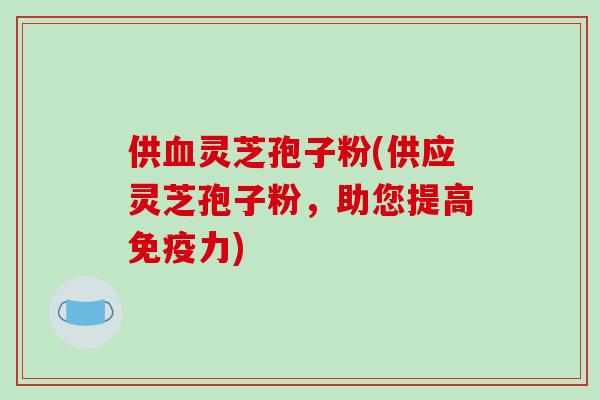 供血灵芝孢子粉(供应灵芝孢子粉，助您提高免疫力)