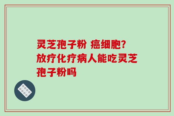 灵芝孢子粉 癌细胞？放疗化疗病人能吃灵芝孢子粉吗