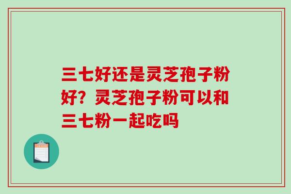 三七好还是灵芝孢子粉好？灵芝孢子粉可以和三七粉一起吃吗