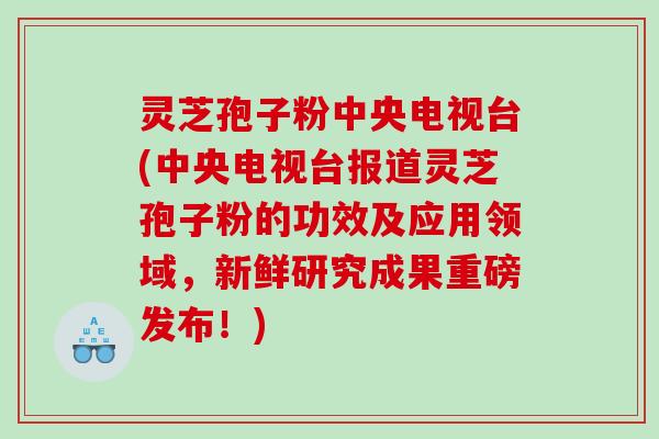 灵芝孢子粉中央电视台(中央电视台报道灵芝孢子粉的功效及应用领域，新鲜研究成果重磅发布！)