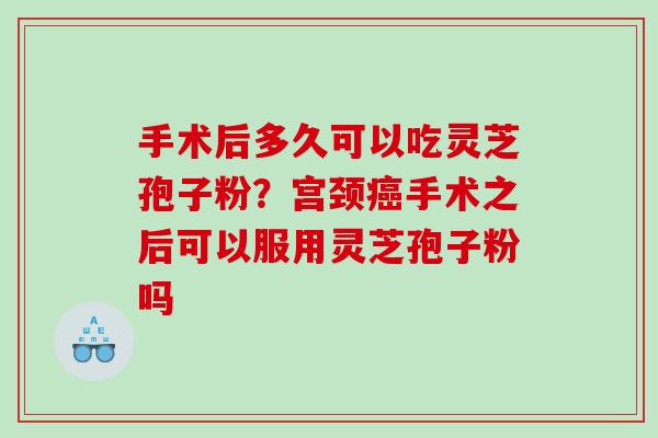 手术后多久可以吃灵芝孢子粉？宫颈手术之后可以服用灵芝孢子粉吗