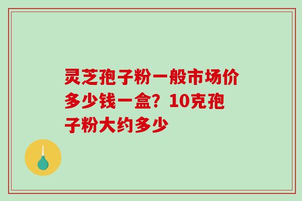 灵芝孢子粉一般市场价多少钱一盒？10克孢子粉大约多少