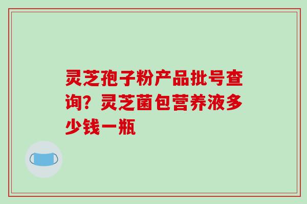 灵芝孢子粉产品批号查询？灵芝菌包营养液多少钱一瓶