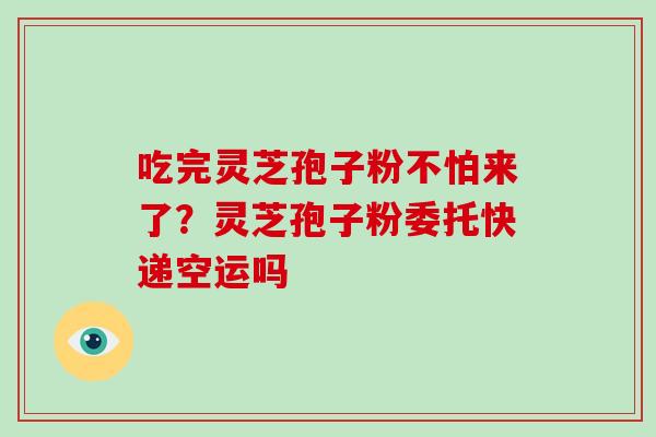 吃完灵芝孢子粉不怕来了？灵芝孢子粉委托快递空运吗