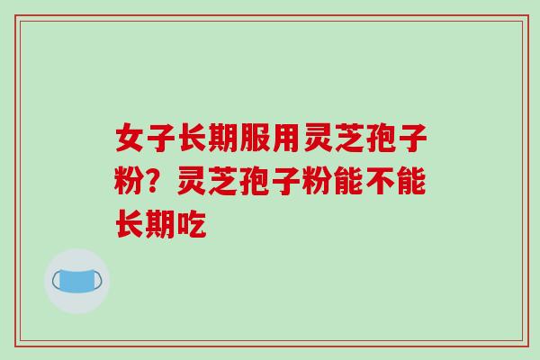 女子长期服用灵芝孢子粉？灵芝孢子粉能不能长期吃