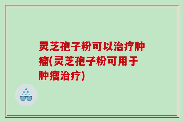灵芝孢子粉可以治疗肿瘤(灵芝孢子粉可用于肿瘤治疗)