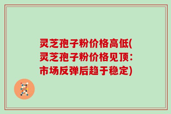 灵芝孢子粉价格高低(灵芝孢子粉价格见顶：市场反弹后趋于稳定)