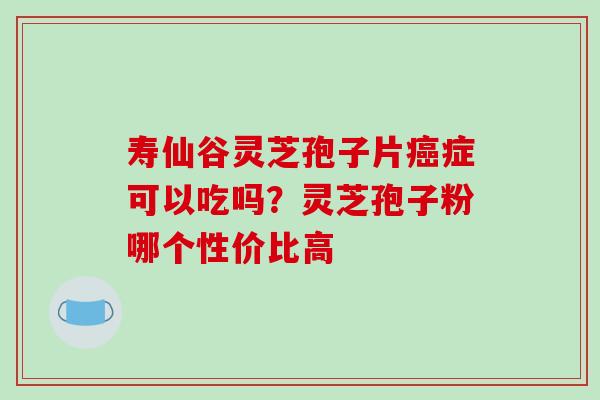 寿仙谷灵芝孢子片症可以吃吗？灵芝孢子粉哪个性价比高