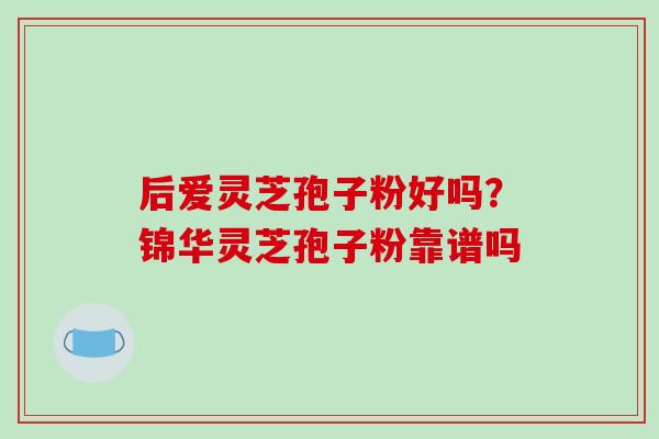 后爱灵芝孢子粉好吗？锦华灵芝孢子粉靠谱吗