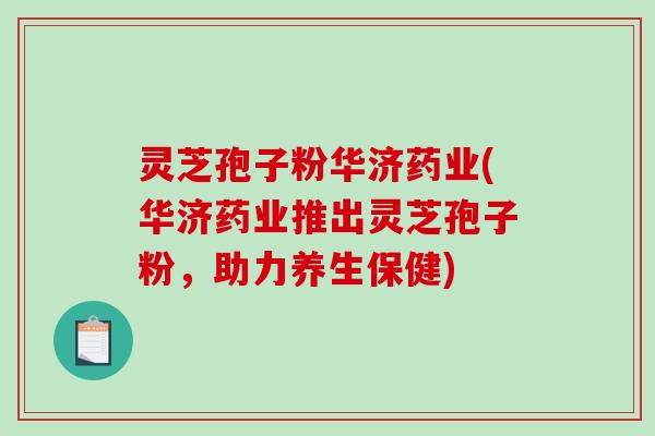 灵芝孢子粉华济药业(华济药业推出灵芝孢子粉，助力养生保健)