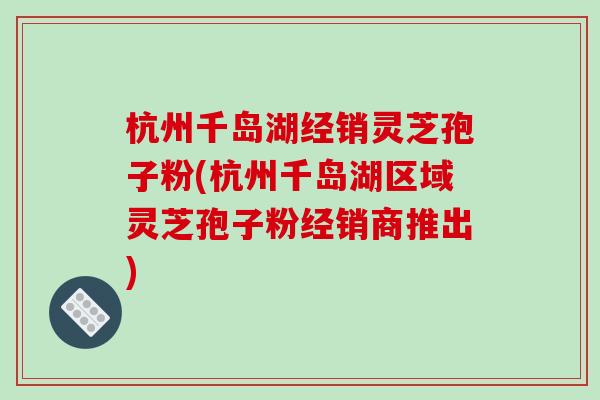 杭州千岛湖经销灵芝孢子粉(杭州千岛湖区域灵芝孢子粉经销商推出)