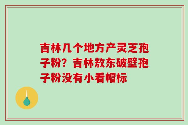 吉林几个地方产灵芝孢子粉？吉林敖东破壁孢子粉没有小看帽标