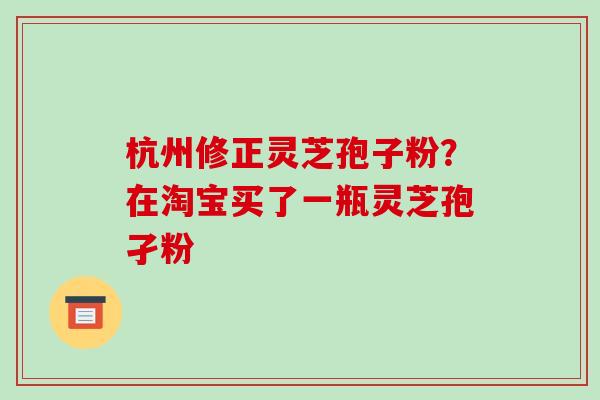 杭州修正灵芝孢子粉？在淘宝买了一瓶灵芝孢孑粉