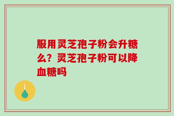服用灵芝孢子粉会升糖么？灵芝孢子粉可以降血糖吗