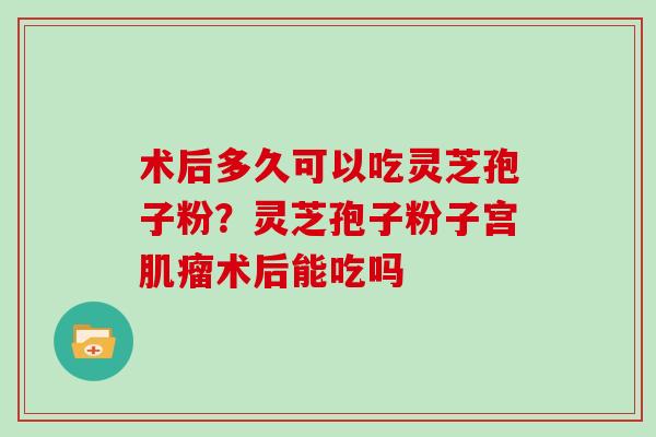 术后多久可以吃灵芝孢子粉？灵芝孢子粉子宫肌瘤术后能吃吗