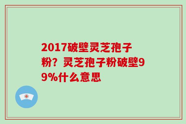 2017破壁灵芝孢子粉？灵芝孢子粉破壁99%什么意思