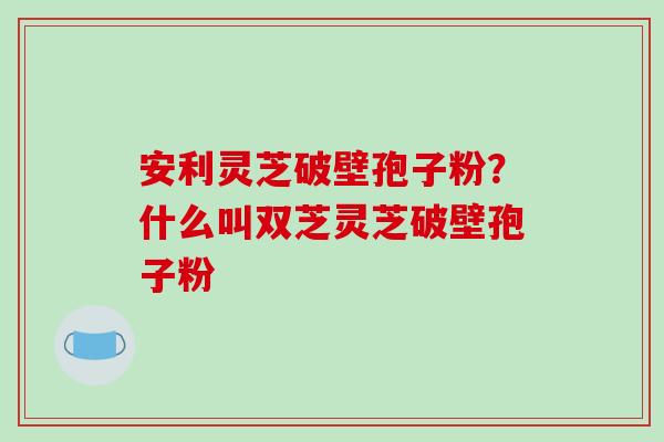 安利灵芝破壁孢子粉？什么叫双芝灵芝破壁孢子粉