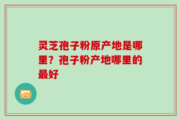 灵芝孢子粉原产地是哪里？孢子粉产地哪里的最好