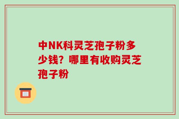 中NK科灵芝孢子粉多少钱？哪里有收购灵芝孢子粉