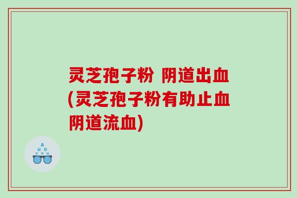 灵芝孢子粉 阴道出血(灵芝孢子粉有助止血阴道流血)