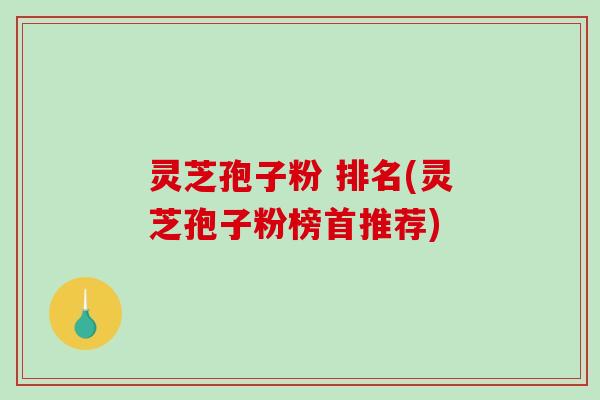 灵芝孢子粉 排名(灵芝孢子粉榜首推荐)