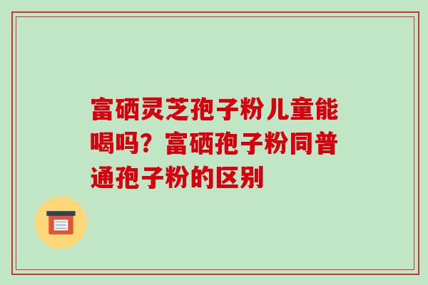 富硒灵芝孢子粉儿童能喝吗？富硒孢子粉同普通孢子粉的区别