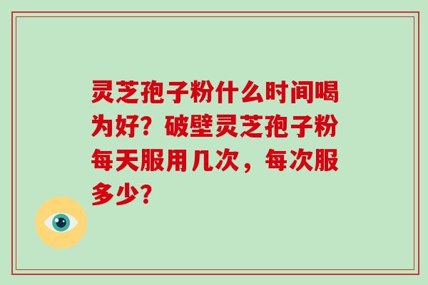 灵芝孢子粉什么时间喝为好？破壁灵芝孢子粉每天服用几次，每次服多少？