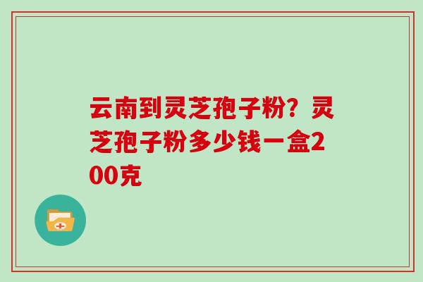 云南到灵芝孢子粉？灵芝孢子粉多少钱一盒200克