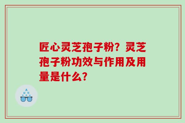 匠心灵芝孢子粉？灵芝孢子粉功效与作用及用量是什么？