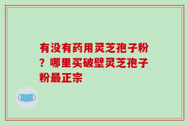 有没有药用灵芝孢子粉？哪里买破壁灵芝孢子粉最正宗