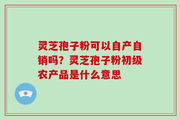 灵芝孢子粉可以自产自销吗？灵芝孢子粉初级农产品是什么意思