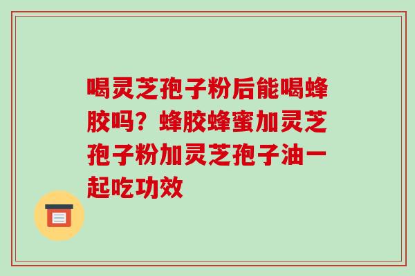 喝灵芝孢子粉后能喝蜂胶吗？蜂胶蜂蜜加灵芝孢子粉加灵芝孢子油一起吃功效