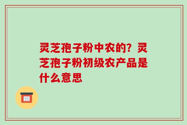 灵芝孢子粉中农的？灵芝孢子粉初级农产品是什么意思