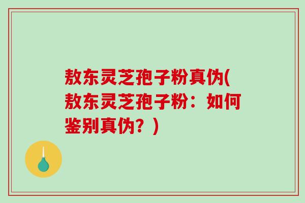 敖东灵芝孢子粉真伪(敖东灵芝孢子粉：如何鉴别真伪？)