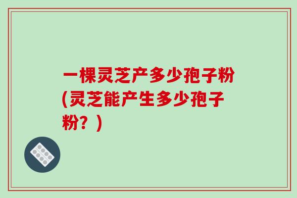 一棵灵芝产多少孢子粉(灵芝能产生多少孢子粉？)