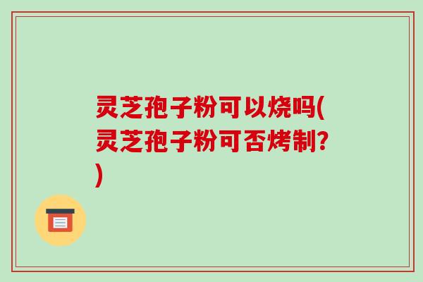灵芝孢子粉可以烧吗(灵芝孢子粉可否烤制？)