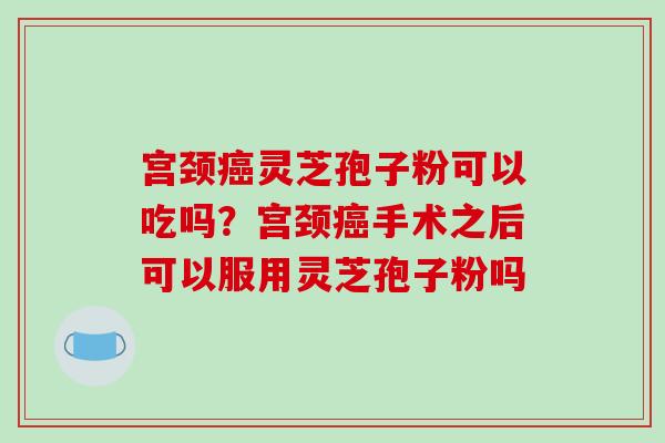 宫颈癌灵芝孢子粉可以吃吗？宫颈癌手术之后可以服用灵芝孢子粉吗